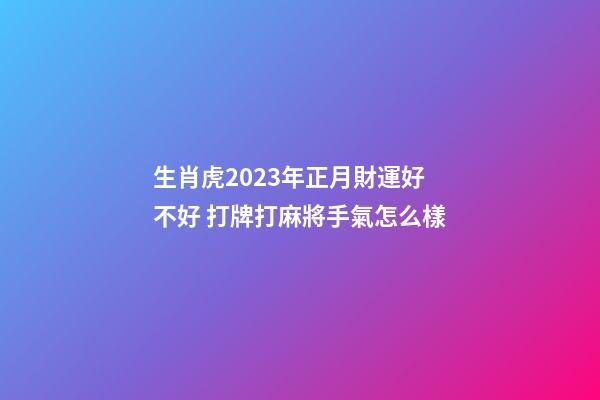 生肖虎2023年正月財運好不好 打牌打麻將手氣怎么樣